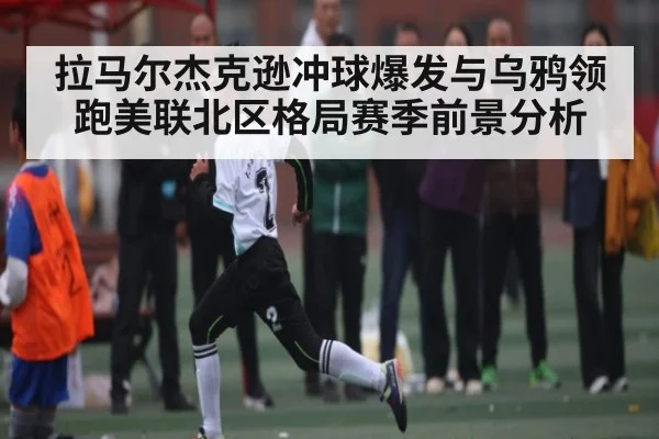 拉马尔杰克逊冲球爆发与乌鸦领跑美联北区格局赛季前景分析